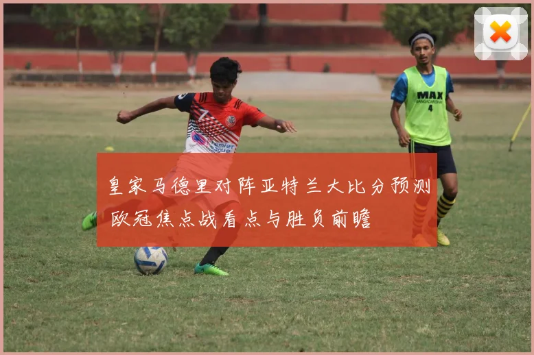 皇家马德里对阵亚特兰大比分预测 欧冠焦点战看点与胜负前瞻