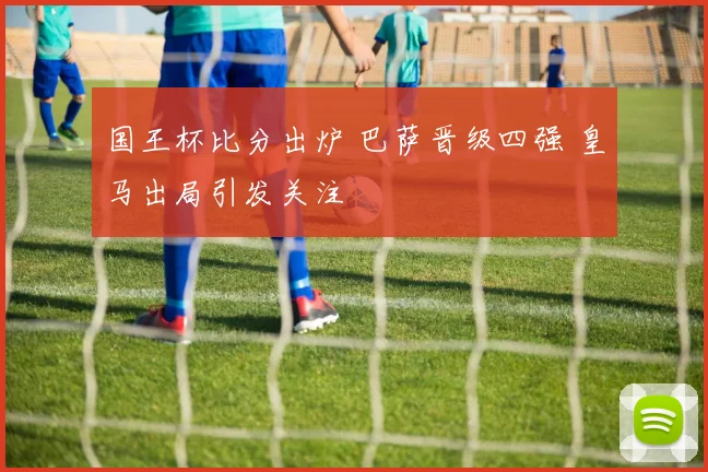 国王杯比分出炉 巴萨晋级四强 皇马出局引发关注