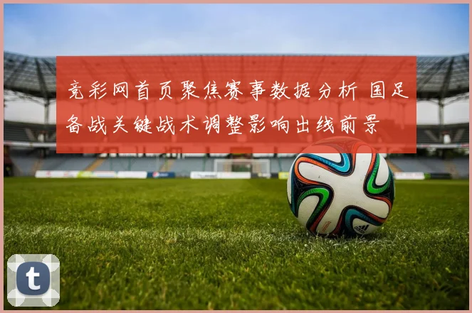 竞彩网首页聚焦赛事数据分析 国足备战关键战术调整影响出线前景