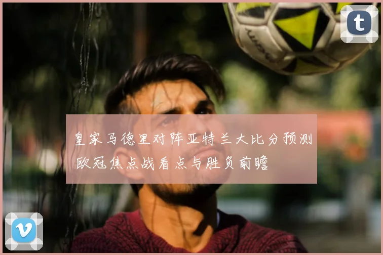 皇家马德里对阵亚特兰大比分预测 欧冠焦点战看点与胜负前瞻
