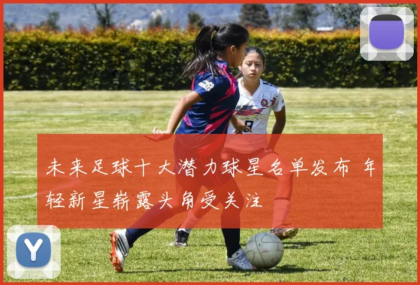 未来足球十大潜力球星名单发布 年轻新星崭露头角受关注