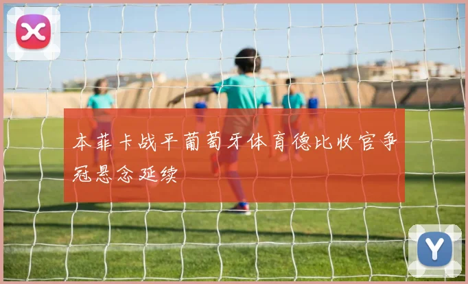 本菲卡战平葡萄牙体育德比收官争冠悬念延续
