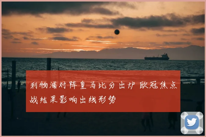 利物浦对阵皇马比分出炉 欧冠焦点战结果影响出线形势