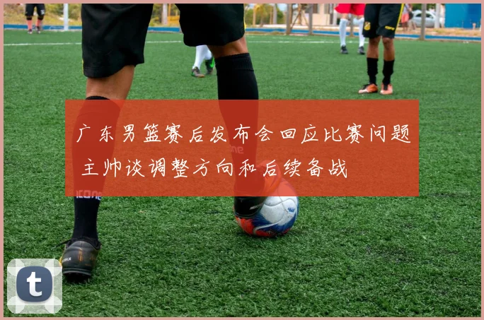 广东男篮赛后发布会回应比赛问题 主帅谈调整方向和后续备战