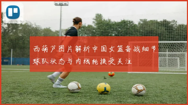 西葫芦图片解析中国女篮备战细节球队状态与内线轮换受关注