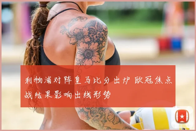 利物浦对阵皇马比分出炉 欧冠焦点战结果影响出线形势