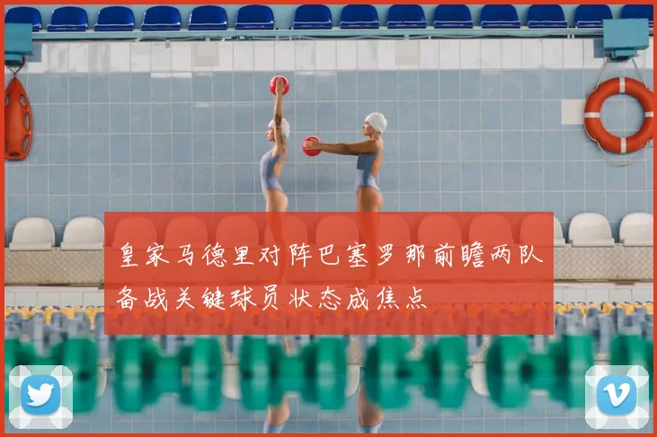 皇家马德里对阵巴塞罗那前瞻两队备战关键球员状态成焦点
