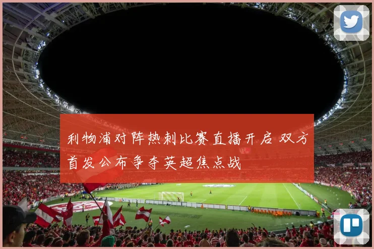 利物浦对阵热刺比赛直播开启 双方首发公布争夺英超焦点战
