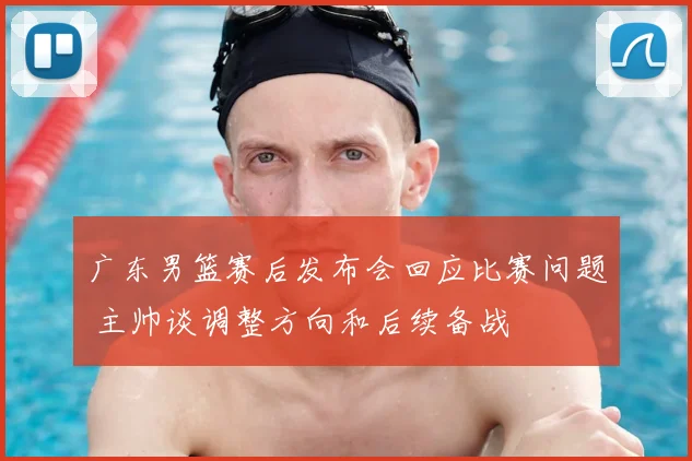 广东男篮赛后发布会回应比赛问题 主帅谈调整方向和后续备战