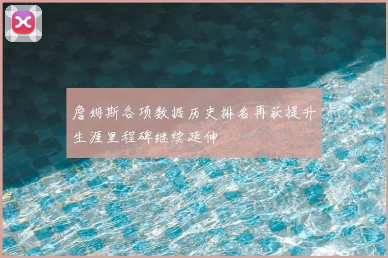 詹姆斯各项数据历史排名再获提升生涯里程碑继续延伸