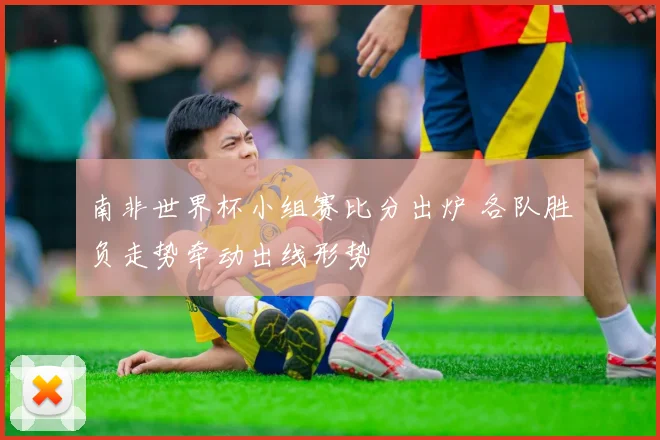 南非世界杯小组赛比分出炉 各队胜负走势牵动出线形势