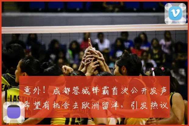 意外!成都蓉城锋霸首次公开发声希望有机会去欧洲留洋,引发热议