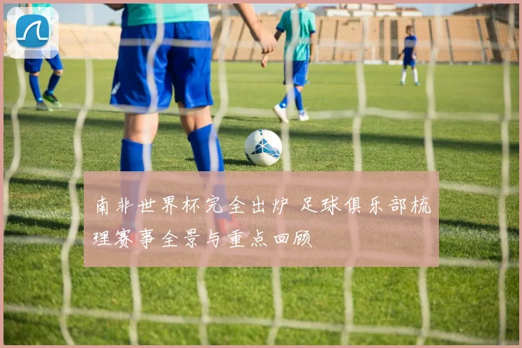 南非世界杯完全出炉 足球俱乐部梳理赛事全景与重点回顾