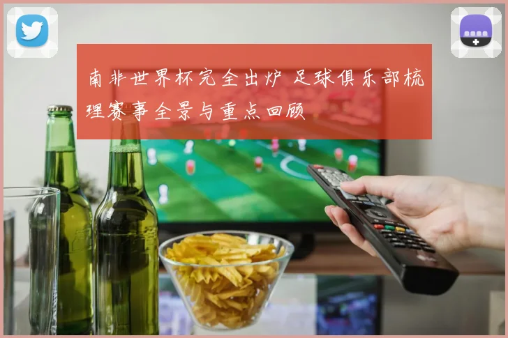 南非世界杯完全出炉 足球俱乐部梳理赛事全景与重点回顾