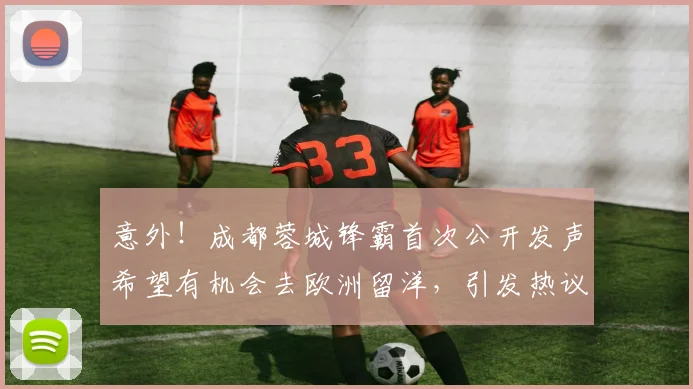 意外！成都蓉城锋霸首次公开发声希望有机会去欧洲留洋，引发热议