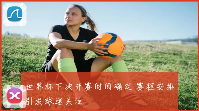 世界杯下次开赛时间确定 赛程安排引发球迷关注