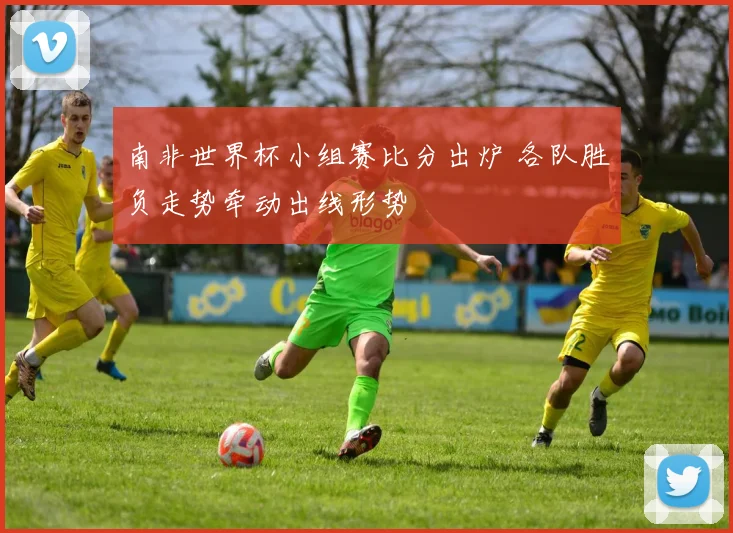 南非世界杯小组赛比分出炉 各队胜负走势牵动出线形势